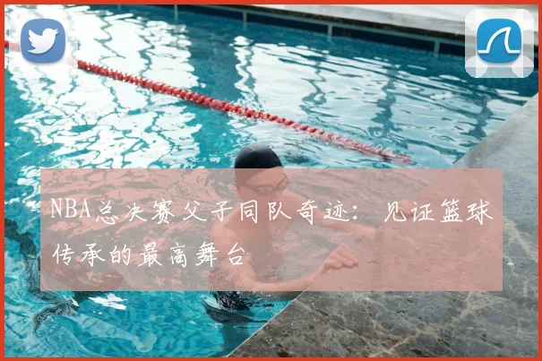 NBA总决赛父子同队奇迹：见证篮球传承的最高舞台