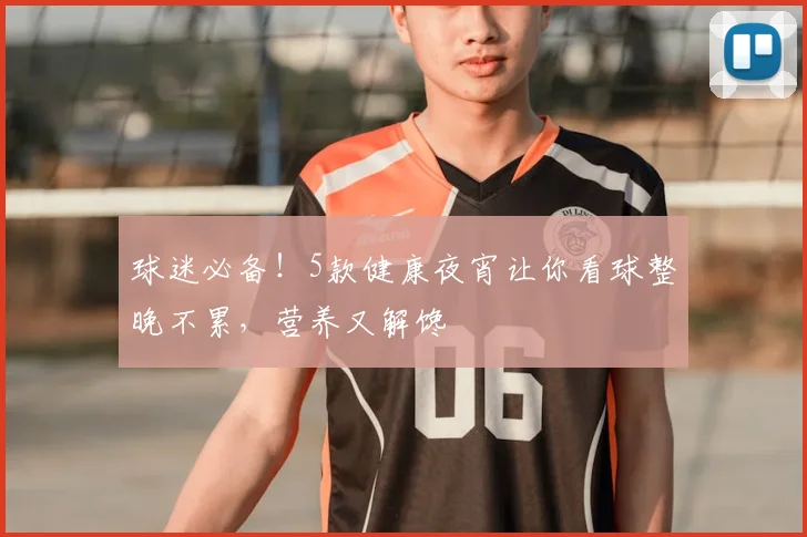 球迷必备！5款健康夜宵让你看球整晚不累，营养又解馋