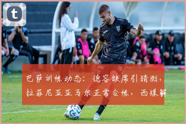 巴萨训练动态：德容缺席引猜测，拉菲尼亚亚马尔正常合练，西媒解析其影响
