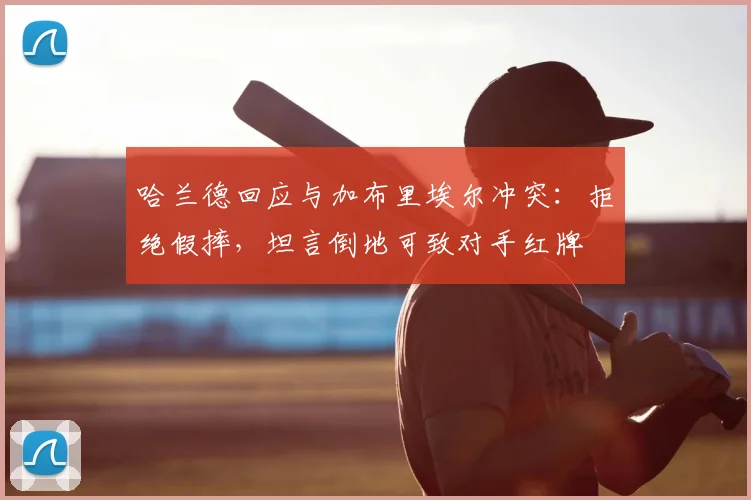 哈兰德回应与加布里埃尔冲突：拒绝假摔，坦言倒地可致对手红牌