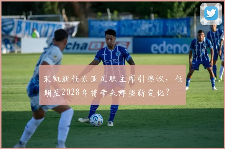 宋凯新任东亚足联主席引热议，任期至2028年将带来哪些新变化？