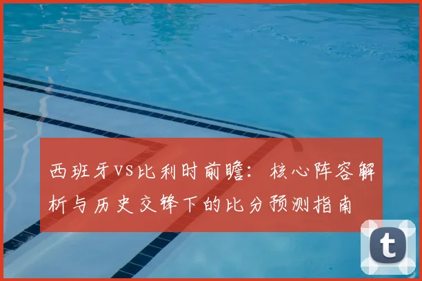 西班牙vs比利时前瞻：核心阵容解析与历史交锋下的比分预测指南