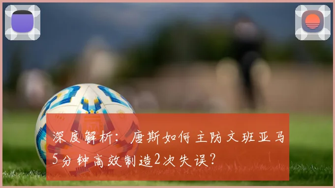 深度解析：唐斯如何主防文班亚马5分钟高效制造2次失误？