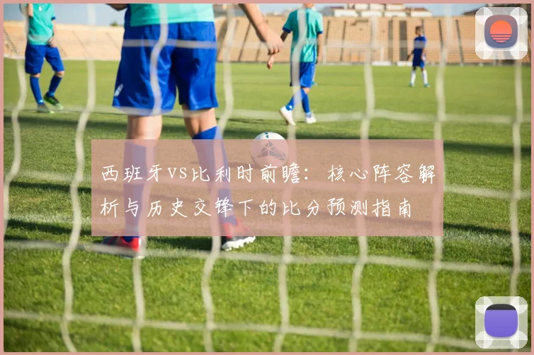 西班牙vs比利时前瞻:核心阵容解析与历史交锋下的比分预测指南