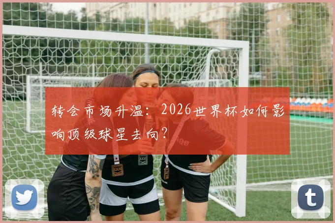 转会市场升温：2026世界杯如何影响顶级球星去向？