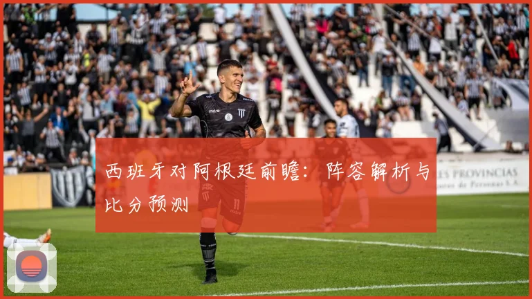西班牙对阿根廷前瞻：阵容解析与比分预测