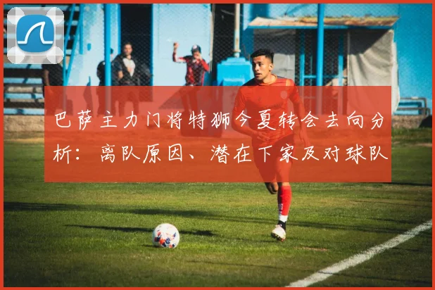 巴萨主力门将特狮今夏转会去向分析:离队原因、潜在下家及对球队影响