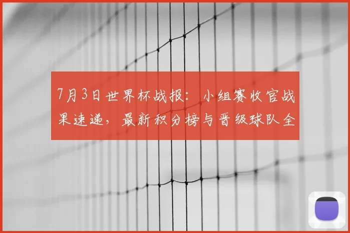 7月3日世界杯战报：小组赛收官战果速递，最新积分榜与晋级球队全解析