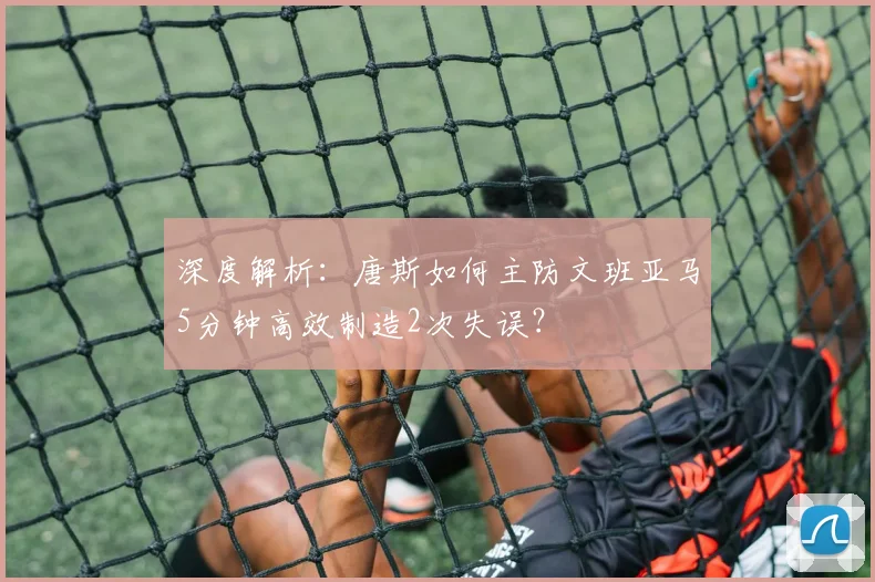 深度解析:唐斯如何主防文班亚马5分钟高效制造2次失误?