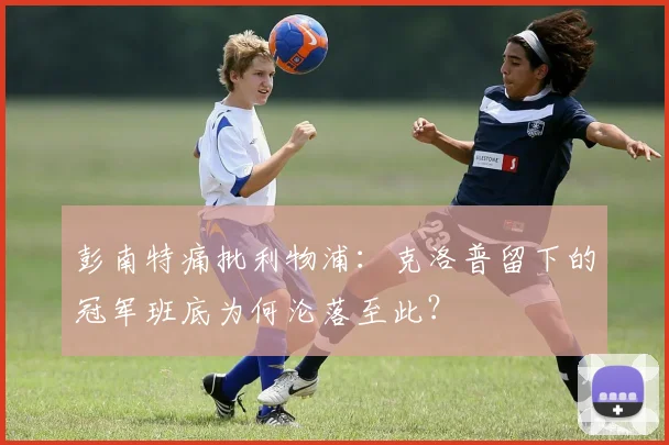 彭南特痛批利物浦：克洛普留下的冠军班底为何沦落至此？