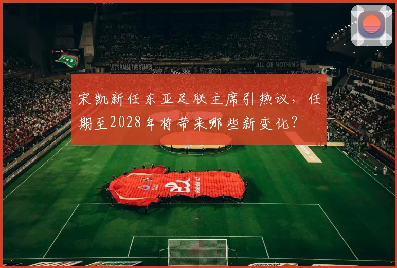 宋凯新任东亚足联主席引热议，任期至2028年将带来哪些新变化？