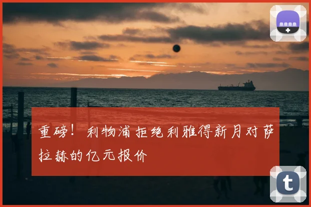 重磅！利物浦拒绝利雅得新月对萨拉赫的亿元报价