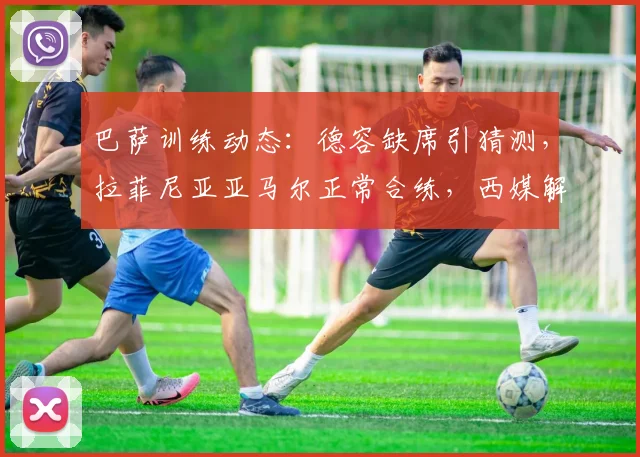 巴萨训练动态：德容缺席引猜测，拉菲尼亚亚马尔正常合练，西媒解析其影响