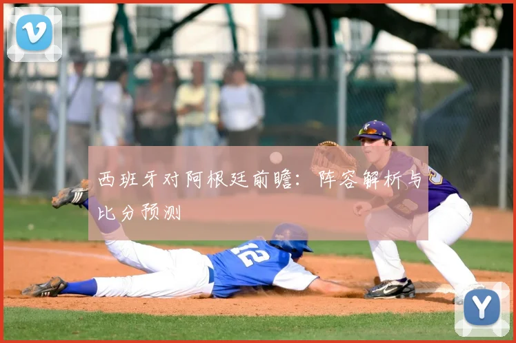 西班牙对阿根廷前瞻：阵容解析与比分预测