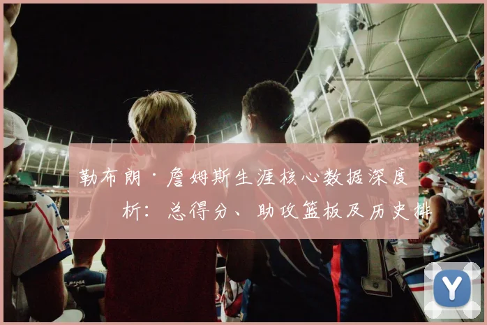 勒布朗·詹姆斯生涯核心数据深度剖析:总得分、助攻篮板及历史排名全览
